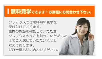 無料見学できます！お気軽にお問合わせ下さい。ソレックスでは常時無料見学を受け付けております。館内の施設を確認していただき、ソレックスの良さを知っていただいた上でご入居していただければと考えております。ぜひ一度お問い合わせください。